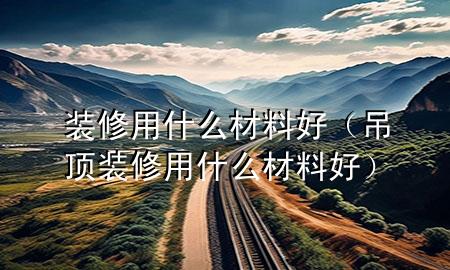 裝修用什么材料好（吊頂裝修用什么材料好）