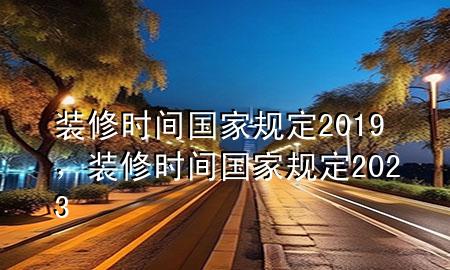 裝修時間國家規(guī)定2019，裝修時間國家規(guī)定2023