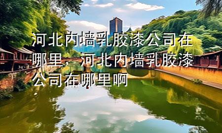河北內(nèi)墻乳膠漆公司在哪里，河北內(nèi)墻乳膠漆公司在哪里啊