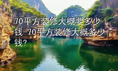 70平方裝修大概要多少錢-70平方裝修大概多少錢?