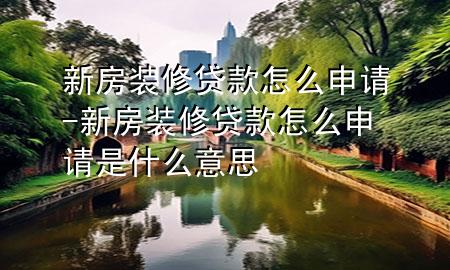 新房裝修貸款怎么申請-新房裝修貸款怎么申請是什么意思
