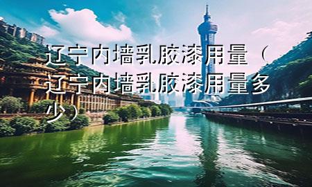遼寧內墻乳膠漆用量（遼寧內墻乳膠漆用量多少）