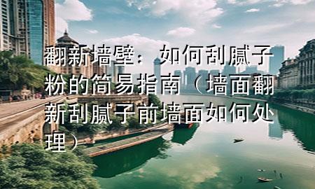 翻新墻壁：如何刮膩子粉的簡易指南（墻面翻新刮膩子前墻面如何處理）