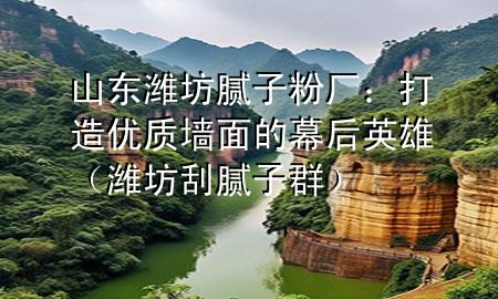 山東濰坊膩子粉廠：打造優(yōu)質墻面的幕后英雄（濰坊刮膩子群）