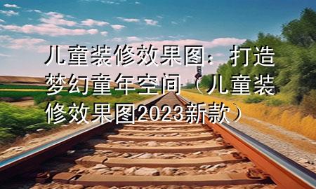 兒童裝修效果圖：打造夢(mèng)幻童年空間（兒童裝修效果圖2023新款）