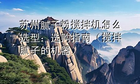 蘇州膩?zhàn)臃蹟嚢铏C(jī)怎么選型：選購(gòu)指南（攪拌膩?zhàn)拥臋C(jī)器）