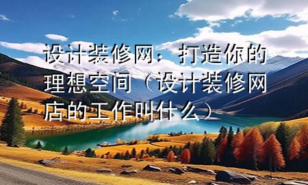 設計裝修網(wǎng)：打造你的理想空間（設計裝修網(wǎng)店的工作叫什么）