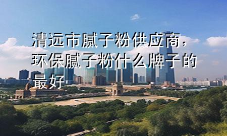 清遠(yuǎn)市膩?zhàn)臃酃?yīng)商，環(huán)保膩?zhàn)臃凼裁磁谱拥淖詈?>
             </div>
             <!--文章無圖的情況下插入一張圖片end-->
              
      <p>本篇文章給大家談?wù)勄暹h(yuǎn)市膩?zhàn)臃酃?yīng)商，以及環(huán)保膩?zhàn)臃凼裁磁谱拥淖詈脤?yīng)的知識點(diǎn)，希望對各位有所幫助，不要忘了收***本站喔。
今天給各位分享清遠(yuǎn)市膩?zhàn)臃酃?yīng)商的知識，其中也會對環(huán)保膩?zhàn)臃凼裁磁谱拥淖詈眠M(jìn)行解釋，如果能碰巧解決***現(xiàn)在面臨的問題，別忘了關(guān)注本站，現(xiàn)在開始吧！</p><ol type=