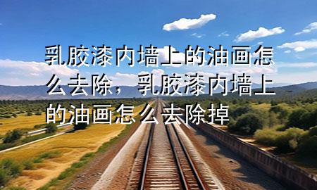 乳膠漆內(nèi)墻上的油畫怎么去除，乳膠漆內(nèi)墻上的油畫怎么去除掉