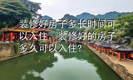 裝修好房子多長(zhǎng)時(shí)間可以入住，裝修好的房子多久可以入住?