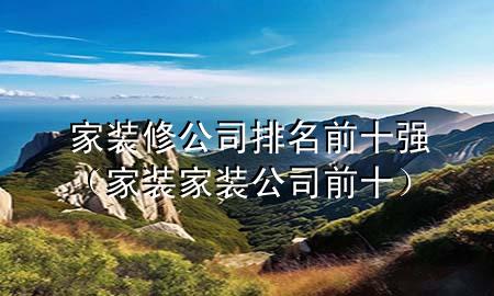 家裝修公司排名前十強（家裝家裝公司前十）
