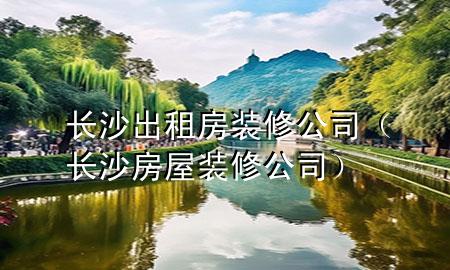 長沙出租房裝修公司（長沙房屋裝修公司）