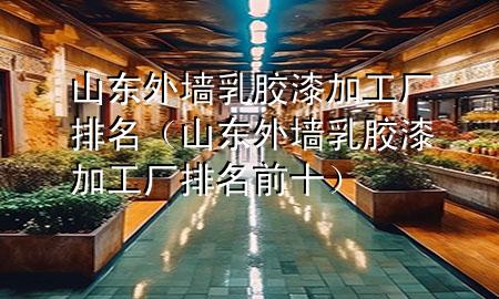 山東外墻乳膠漆加工廠排名（山東外墻乳膠漆加工廠排名前十）