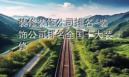 裝修裝飾公司排名-裝飾公司排名全國十大裝修