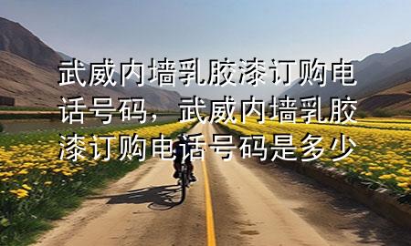 武威內(nèi)墻乳膠漆訂購(gòu)電話號(hào)碼，武威內(nèi)墻乳膠漆訂購(gòu)電話號(hào)碼是多少