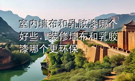 室內墻布和乳膠漆哪個好些，裝修墻布和乳膠漆哪個更環(huán)保