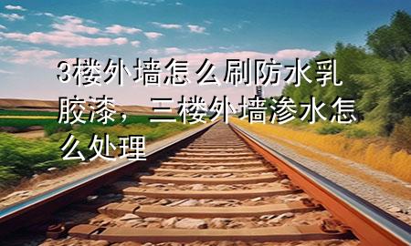3樓外墻怎么刷防水乳膠漆，三樓外墻滲水怎么處理