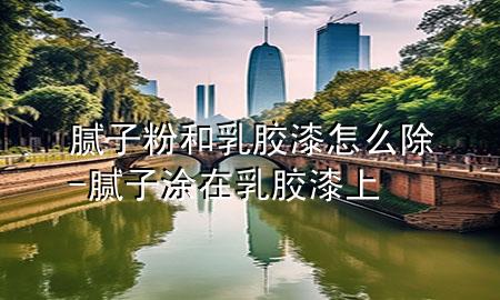 膩子粉和乳膠漆怎么除-膩子涂在乳膠漆上