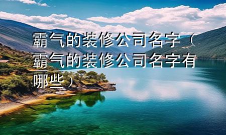 霸氣的裝修公司名字（霸氣的裝修公司名字有哪些）