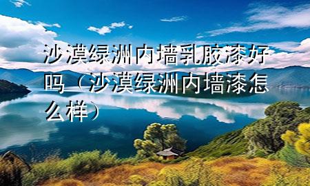 沙漠綠洲內墻乳膠漆好嗎（沙漠綠洲內墻漆怎么樣）
