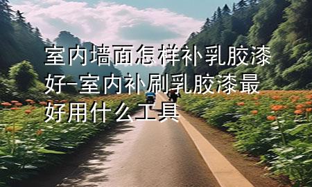 室內(nèi)墻面怎樣補乳膠漆好-室內(nèi)補刷乳膠漆最好用什么工具