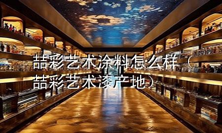 喆彩藝術(shù)涂料怎么樣（喆彩藝術(shù)漆產(chǎn)地）