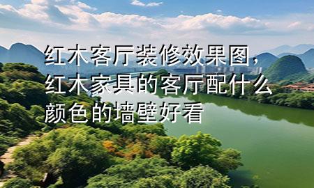 紅木客廳裝修效果圖，紅木家具的客廳配什么顏色的墻壁好看