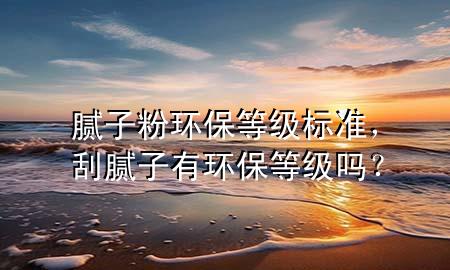 膩子粉環(huán)保等級標(biāo)準(zhǔn)，刮膩子有環(huán)保等級嗎？