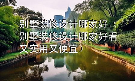 別墅裝修設(shè)計哪家好（別墅裝修設(shè)計哪家好看又實(shí)用又便宜）