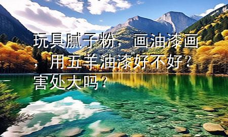 玩具膩子粉，畫油漆畫，用五羊油漆好不好？害處大嗎？