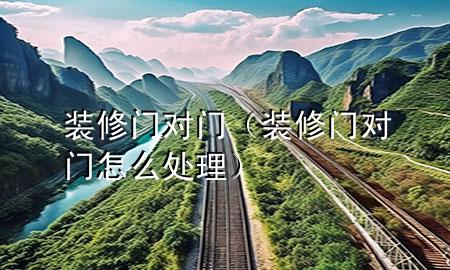裝修門對門（裝修門對門怎么處理）