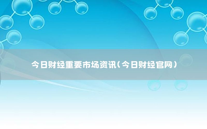 今日財經(jīng)重要市場資訊（今日財經(jīng)官網(wǎng)）