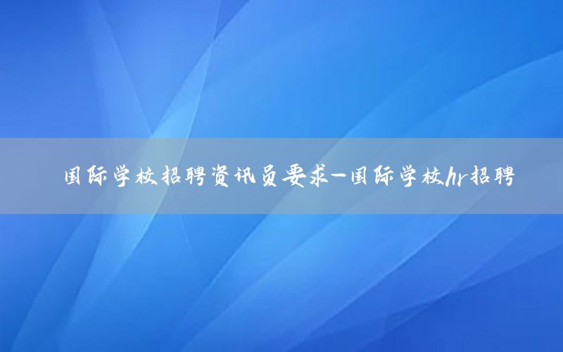 國(guó)際學(xué)校招聘資訊員要求-國(guó)際學(xué)校hr招聘
