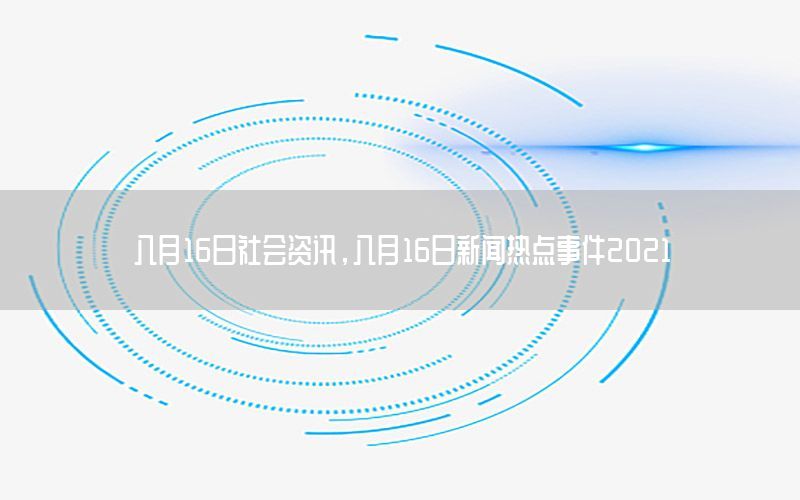 八月16日社會資訊，八月16日新聞熱點(diǎn)事件2021
