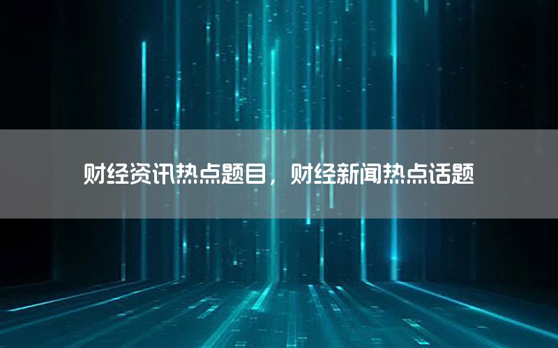 財(cái)經(jīng)資訊熱點(diǎn)題目，財(cái)經(jīng)新聞熱點(diǎn)話題