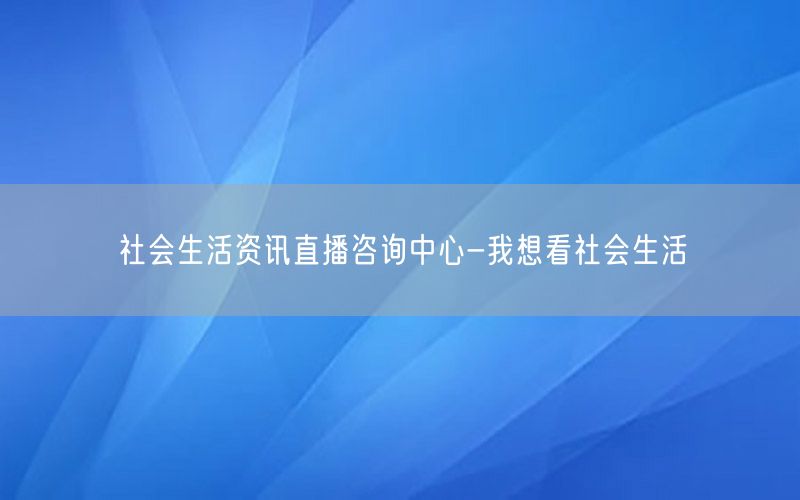 社會(huì)生活資訊直播咨詢中心-我想看社會(huì)生活