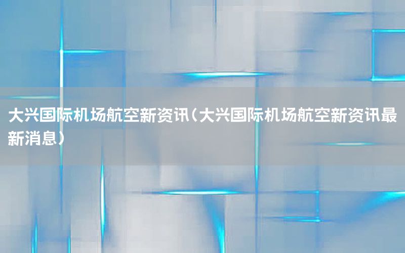 大興國際機場航空新資訊（大興國際機場航空新資訊最新消息）