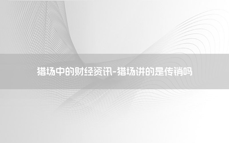 獵場中的財(cái)經(jīng)資訊-獵場講的是傳銷嗎