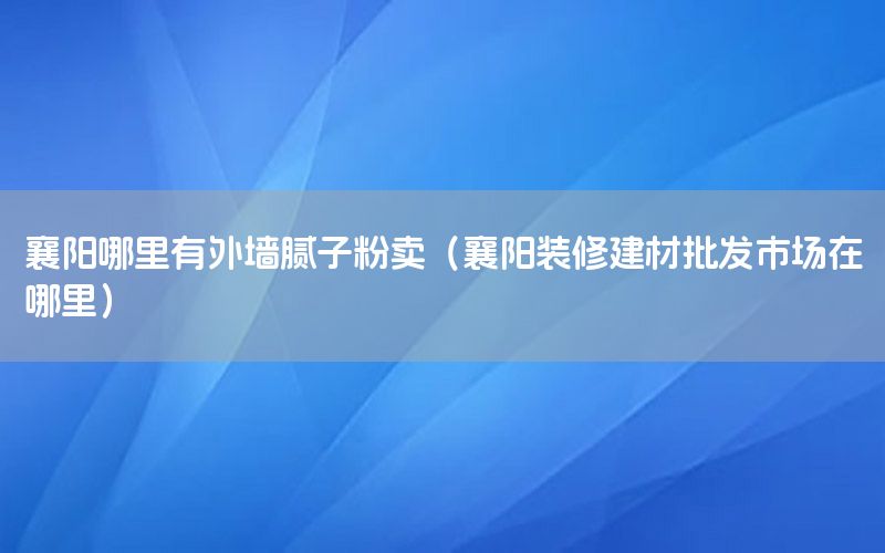 襄陽哪里有外墻膩子粉賣（襄陽裝修建材批發(fā)市場在哪里）