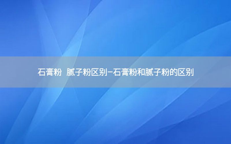 石膏粉 膩?zhàn)臃蹍^(qū)別-石膏粉和膩?zhàn)臃鄣膮^(qū)別