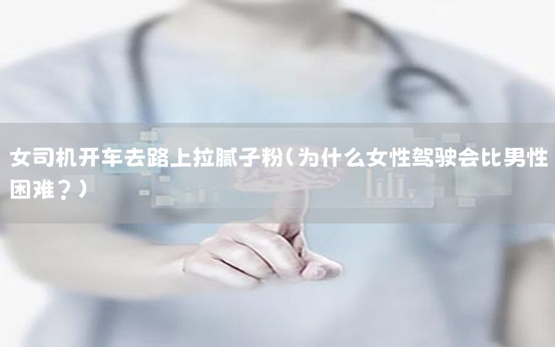 女司機開車去路上拉膩子粉（為什么女性駕駛會比男性困難?）